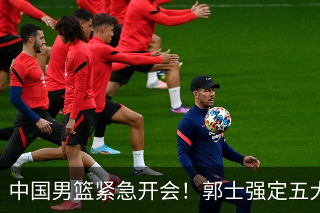 中国男篮紧急开会！郭士强定五大要求，众球员认真做笔记